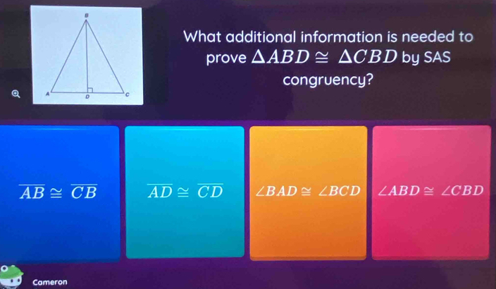 What additional information is needed to
prove △ ABD≌ △ CBD by SAS
congruency?
overline AB≌ overline CB overline AD≌ overline CD ∠ BAD≌ ∠ BCD ∠ ABD≌ ∠ CBD
Cameron