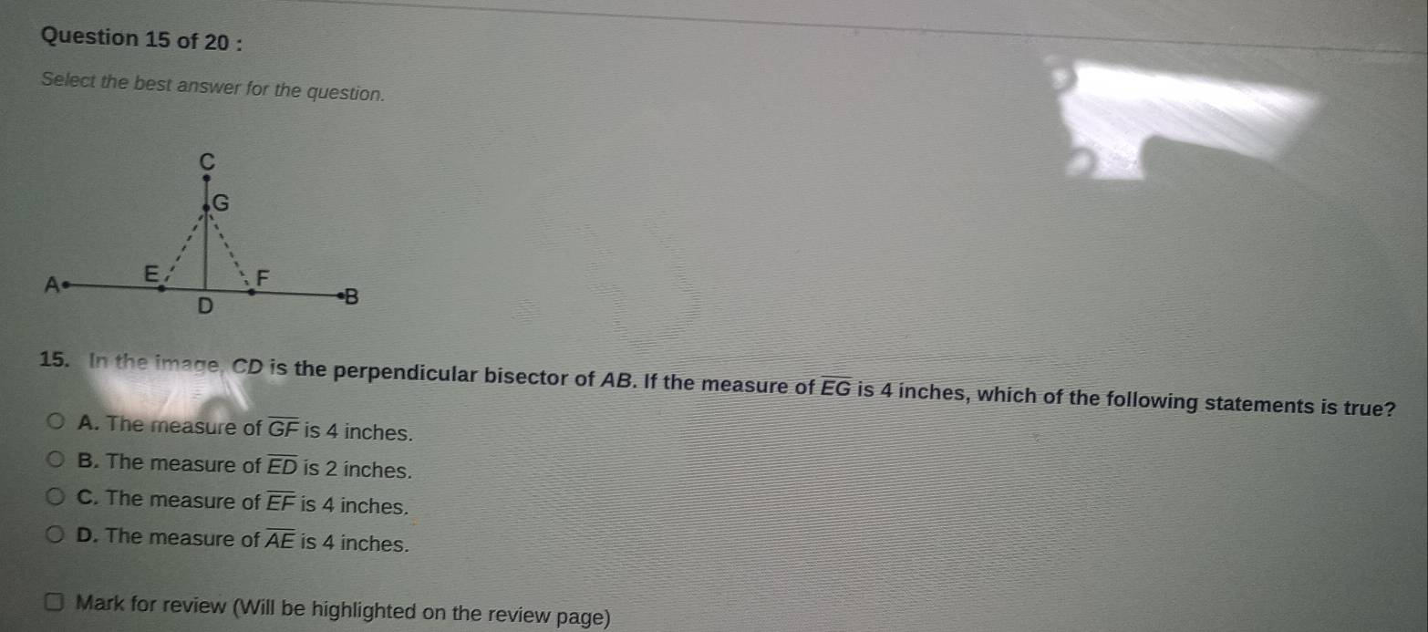 Select the best answer for the question.
15. In the image, CD is the perpendicular bisector of AB. If the measure of EG is 4 inches, which of the following statements is true?
A. The measure of overline GF is 4 inches.
B. The measure of overline ED is 2 inches.
C. The measure of overline EF is 4 inches.
D. The measure of overline AE is 4 inches.
Mark for review (Will be highlighted on the review page)