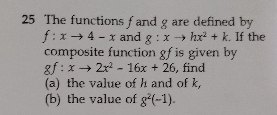 The functions fand g are defined by
f:xto 4-x and g:xto hx^2+k. If the 
composite function gf is given by
gf:xto 2x^2-16x+26 , find 
(a) the value of h and of k, 
(b) the value of g^2(-1).