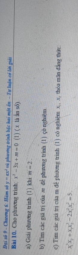 Đại số 9 - Chương 6: Hàm số y=ax^2 và phương trình bậc hai một ân - Tự luận có lời giải 
Bài 10. Cho phương trình; x^2-3x+m=0 (1) ( x là ẫn số). 
a) Giải phương trình (1) khi m=2. 
b) Tìm các giá trị của m để phương trình (1) çỏ nghiệm. 
c) Tìm các giá trị của m đề phương trình (1) có nghiệm X_1, X_2 thỏa mãn đẳng thức:
x_1^(3x_2)+x_1x_2^3-2x_1^2x_2^2=5.