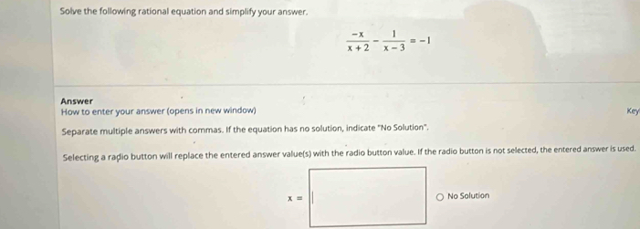 Solve the following rational equation and simplify your answer.
 (-x)/x+2 - 1/x-3 =-1
Answer
How to enter your answer (opens in new window) Key
Separate multiple answers with commas. If the equation has no solution, indicate 'No Solution'.
Selecting a radio button will replace the entered answer value(s) with the radio button value. If the radio button is not selected, the entered answer is used.
No Solution