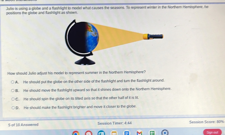 Julio is using a globe and a flashlight to model what causes the seasons. To represent winter in the Northern Hemisphere, he
positions the globe and flashlight as shown.
How should Julio adjust his model to represent summer in the Northern Hemisphere?
A. He should put the globe on the other side of the flashlight and turn the flashlight around.
B. He should move the flashlight upward so that it shines down onto the Northern Hemisphere.
C. He should spin the globe on its tilted axis so that the other half of it is lit.
D. He should make the flashlight brighter and move it closer to the globe.
5 of 10 Answered Session Timer: 4:44 Session Score: 80%
Rgn oui