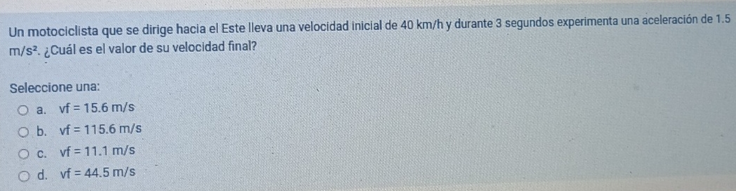 Un motociclista que se dirige hacia el Este lleva una velocidad inicial de 40 km/h y durante 3 segundos experimenta una aceleración de 1.5
m/s^2 ¿Cuál es el valor de su velocidad final?
Seleccione una:
a. vf=15.6m/s
b. vf=115.6m/s
C. vf=11.1m/s
d. vf=44.5m/s