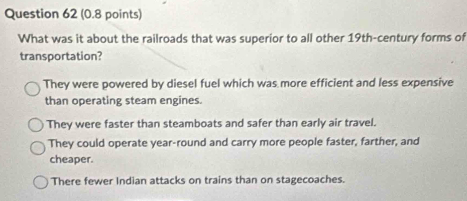 What was it about the railroads that was superior to all other 19th -century forms of
transportation?
They were powered by diesel fuel which was more efficient and less expensive
than operating steam engines.
They were faster than steamboats and safer than early air travel.
They could operate year-round and carry more people faster, farther, and
cheaper.
There fewer Indian attacks on trains than on stagecoaches.