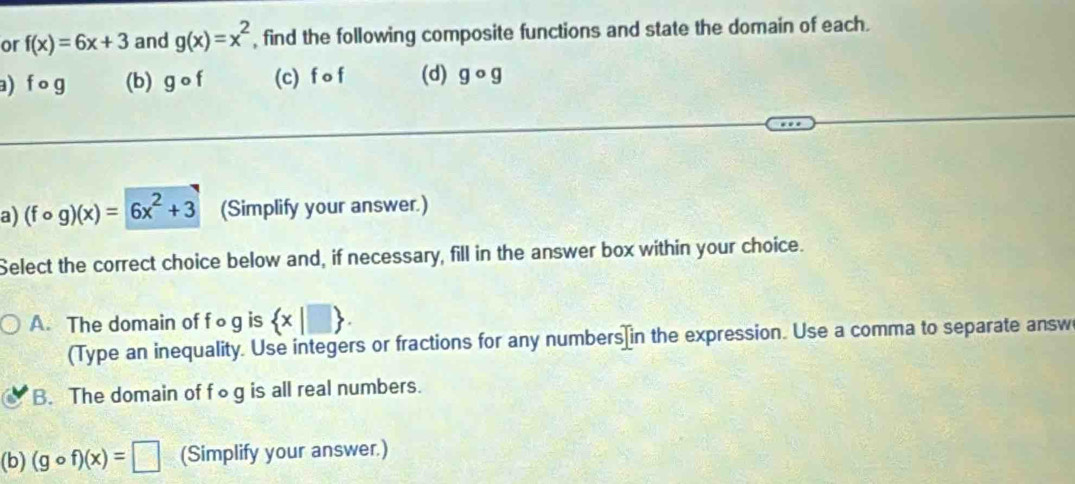 or f(x)=6x+3 and g(x)=x^2 , find the following composite functions and state the domain of each.
a) f o g (b) gcirc f (c) f o f (d) gcirc g
a) (fcirc g)(x)=6x^2+3 (Simplify your answer.)
Select the correct choice below and, if necessary, fill in the answer box within your choice.
A. The domain of f∘g is  x|□ . 
(Type an inequality. Use integers or fractions for any numbers]in the expression. Use a comma to separate answ
B. The domain of f∞g is all real numbers.
(b) (gcirc f)(x)=□ (Simplify your answer.)