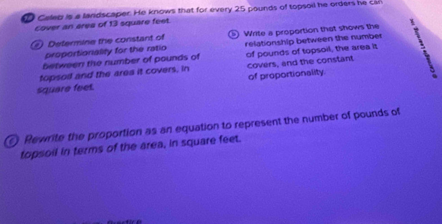 Caled is a landscaper. He knows that for every 25 pounds of topsoil he orders he can 
cover an area of 13 square feet. 
Determine the constant of Write a proportion that shows the 
proportioniality for the ratio relationship between the number 
between the number of pounds of of pounds of topsoil, the area it 
topsoil and the area it covers, in covers, and the constant
square feet. of proportionality 
Rewrite the proportion as an equation to represent the number of pounds of 
topsoil in terms of the area, in square feet.