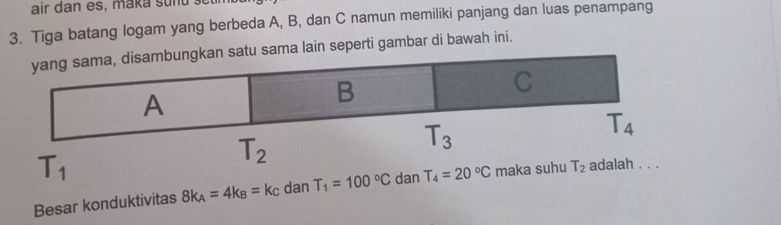 air dan es, maka sunu  se t
3. Tiga batang logam yang berbeda A, B, dan C namun memiliki panjang dan luas penampang
tu sama lain seperti gambar di bawah ini.
T_1
Besar konduktivitas 8k_A=4k_B=k_C dan T_1=100°C dan