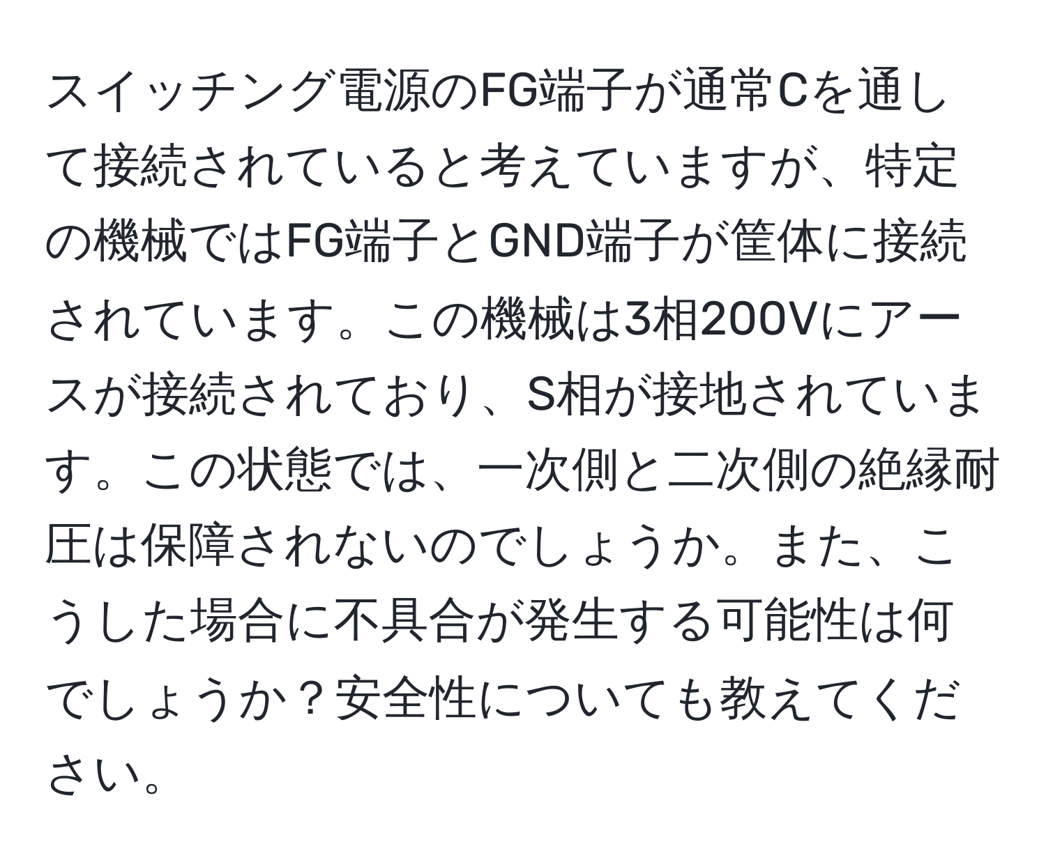 スイッチング電源のFG端子が通常Cを通して接続されていると考えていますが、特定の機械ではFG端子とGND端子が筐体に接続されています。この機械は3相200Vにアースが接続されており、S相が接地されています。この状態では、一次側と二次側の絶縁耐圧は保障されないのでしょうか。また、こうした場合に不具合が発生する可能性は何でしょうか？安全性についても教えてください。