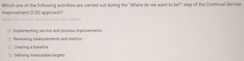 Which one of the following activities are carried out during the "Where do we want to be?" step of the Continual Service
Improvement (CSI) approach?
Select the correct option(s) and click submit.
Implementing service and process improvements
Reviewing measurements and metrics
Creating a baseline
Defining measurable targets