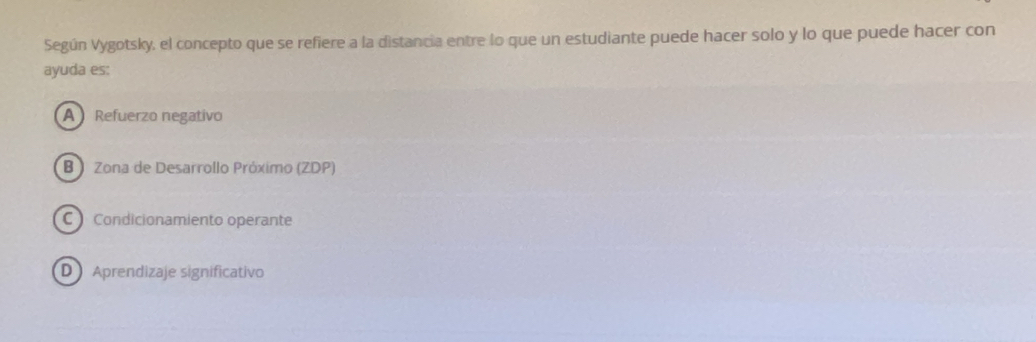 Según Vygotsky, el concepto que se refiere a la distancia entre lo que un estudiante puede hacer solo y lo que puede hacer con
ayuda es:
A Refuerzo negativo
B Zona de Desarrollo Próximo (ZDP)
C Condicionamiento operante
D Aprendizaje significativo