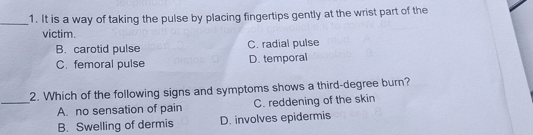 It is a way of taking the pulse by placing fingertips gently at the wrist part of the
victim.
B. carotid pulse C. radial pulse
C. femoral pulse D. temporal
2. Which of the following signs and symptoms shows a third-degree burn?
_A. no sensation of pain C. reddening of the skin
B. Swelling of dermis D. involves epidermis