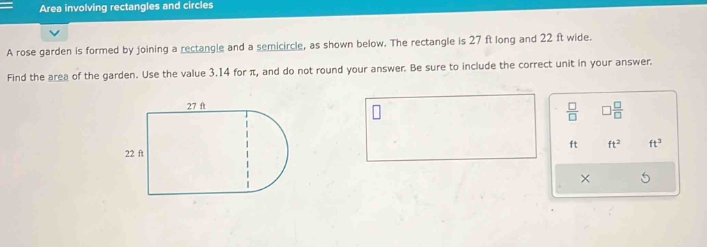 Area involving rectangles and circles 
A rose garden is formed by joining a rectangle and a semicircle, as shown below. The rectangle is 27 ft long and 22 ft wide. 
Find the area of the garden. Use the value 3.14 for π, and do not round your answer. Be sure to include the correct unit in your answer.
 □ /□    □ /□  
ft ft^2 ft^3
×