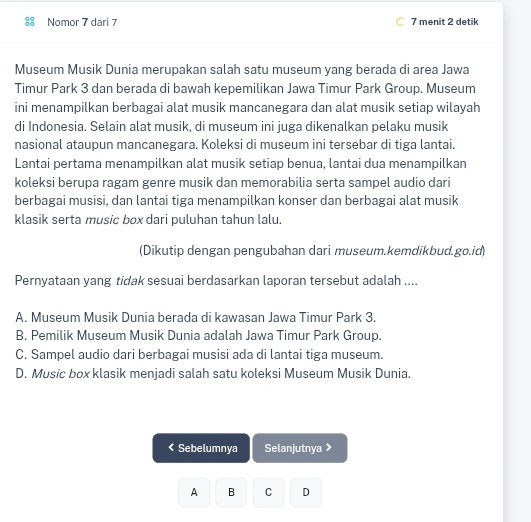 Nomor 7 dari 7 C 7 menit 2 detik
Museum Musik Dunia merupakan salah satu museum yang berada di area Jawa
Timur Park 3 dan berada di bawah kepemilikan Jawa Timur Park Group. Museum
ini menampilkan berbagai alat musik mancanegara dan alat musik setiap wilayah
di Indonesia. Selain alat musik, di museum ini juga dikenalkan pelaku musik
nasional ataupun mancanegara. Koleksi di museum ini tersebar di tiga lantai.
Lantai pertama menampilkan alat musik setiap benua, lantai dua menampilkan
koleksi berupa ragam genre musik dan memorabilia serta sampel audio dari
berbagai musisi, dan lantai tiga menampilkan konser dan berbagai alat musik
klasik serta music box dari puluhan tahun lalu.
(Dikutip dengan pengubahan dari museum.kemdikbud.go.id)
Pernyataan yang tidak sesuai berdasarkan laporan tersebut adalah ....
A. Museum Musik Dunia berada di kawasan Jawa Timur Park 3.
B. Pemilik Museum Musik Dunia adalah Jawa Timur Park Group.
C. Sampel audio dari berbagai musisi ada di lantai tiga museum.
D. Music box klasik menjadi salah satu koleksi Museum Musik Dunia.
< Sebelumnya Selanjutnya >
A B C D