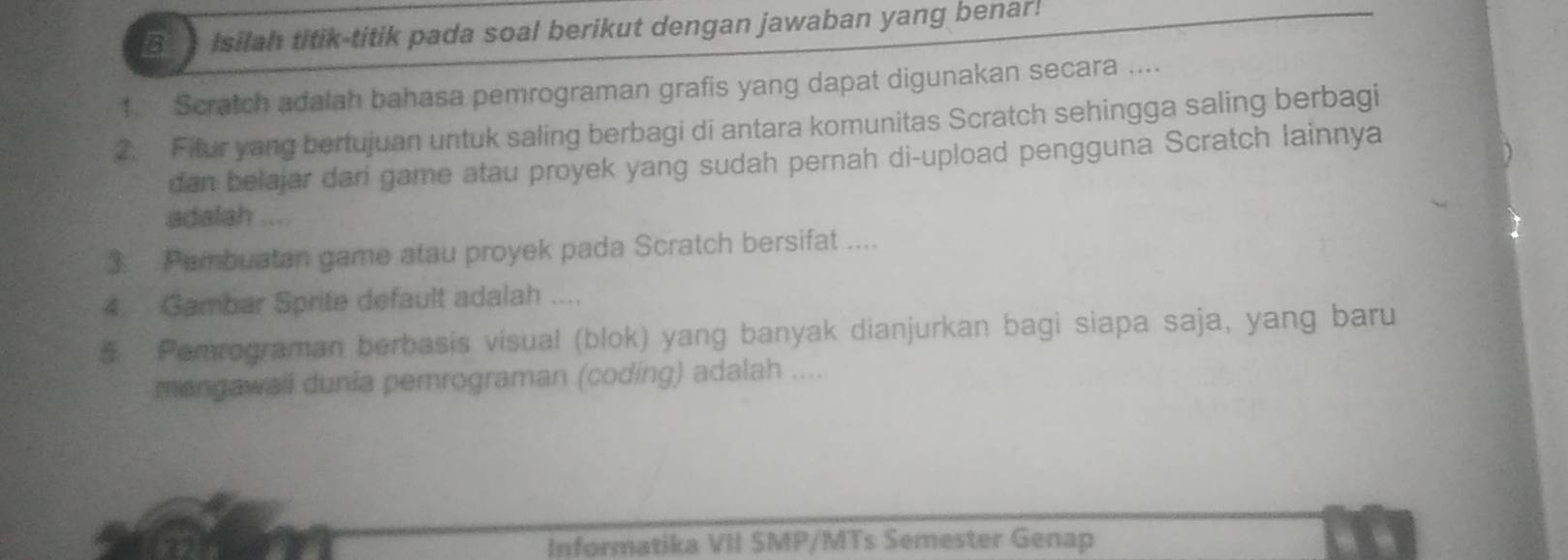 Isilah titik-titik pada soal berikut dengan jawaban yang benal ! 
1. Scratch adalah bahasa pemrograman grafis yang dapat digunakan secara .... 
2. Fitur yang bertujuan untuk saling berbagi di antara komunitas Scratch sehingga saling berbagi 
dan belajar dari game atau proyek yang sudah pernah di-upload pengguna Scratch lainnya 
adalah .... 
3. .Pembuatan game atau proyek pada Scratch bersifat .... 
4. Gambar Sprite default adalah .... 
5 Pemrograman berbasis visual (blok) yang banyak dianjurkan bagi siapa saja, yang baru 
mengawali dunia pemrograman (coding) adalah .... 
Informatika VII SMP/MTs Semester Genap