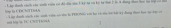 Lập danh sách các sinh viên có độ dài tên 3 ký tự và ký tự thứ 2 là A đang theo học tại lớp có ma 
lớp là CĐCNTT64A 
- Lập danh sách các sinh viên có tên là PHONG với họ và tên lót bất kỳ đang theo học tại lớp có 
mã lớp là TC CNTT634A