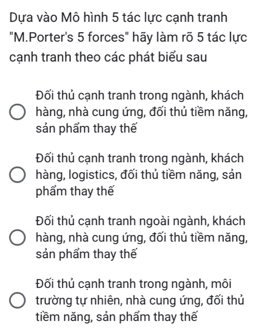 Dựa vào Mô hình 5 tác lực cạnh tranh
"M.Porter's 5 forces" hãy làm rõ 5 tác lực
cạnh tranh theo các phát biểu sau
Đối thủ cạnh tranh trong ngành, khách
hàng, nhà cung ứng, đối thủ tiềm năng,
sản phẩm thay thế
Đối thủ cạnh tranh trong ngành, khách
hàng, logistics, đối thủ tiềm năng, sản
phẩm thay thế
Đối thủ cạnh tranh ngoài ngành, khách
hàng, nhà cung ứng, đối thủ tiềm năng,
sản phẩm thay thế
Đối thủ cạnh tranh trong ngành, môi
trường tự nhiên, nhà cung ứng, đối thủ
tiềm năng, sản phẩm thay thế