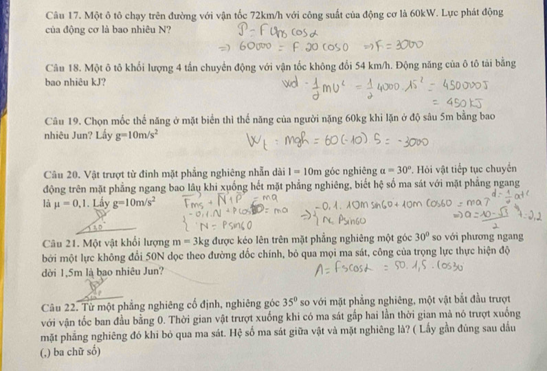 Một ô tô chạy trên đường với vận tốc 72km/h với công suất của động cơ là 60kW. Lực phát động
của động cơ là bao nhiêu N?
Câu 18. Một ô tô khối lượng 4 tấn chuyển động với vận tốc không đổi 54 km/h. Động năng của ô tô tải bằng
bao nhiêu kJ?
Câu 19. Chọn mốc thế năng ở mặt biển thì thế năng của người nặng 60kg khi lặn ở độ sâu 5m bằng bao
nhiêu Jun? Lấy g=10m/s^2
Câu 20. Vật trượt từ đinh mặt phẳng nghiêng nhẫn dài I=10m góc nghiêng a=30° Hỏi vật tiếp tục chuyển
động trên mặt phẳng ngang bao lâu khi xuống hết mặt phẳng nghiêng, biết hệ số ma sát với mặt phẳng ngang
là mu =0,1. Lấy g=10m/s^2
Câu 21. Một vật khổi lượng m=3kg được kéo lên trên mặt phẳng nghiêng một góc 30° so với phương ngang
bởi một lực không đổi 50N dọc theo đường dốc chính, bỏ qua mọi ma sát, công của trọng lực thực hiện độ
dời 1,5m là bao nhiêu Jun?
Câu 22. Từ một phẳng nghiêng cổ định, nghiêng góc 35° so với mặt phẳng nghiêng, một vật bắt đầu trượt
với vận tốc ban đầu bằng 0. Thời gian vật trượt xuống khi có ma sát gấp hai lần thời gian mà nó trượt xuống
mặt phẳng nghiêng đó khi bỏ qua ma sát. Hệ số ma sát giữa vật và mặt nghiêng là? ( Lấy gần đủng sau dầu
(,) ba chữ số)