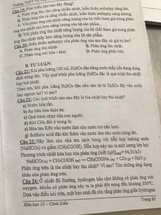 Trường THPT V  Vị
Cầu 19: Phát biểu nào sau đây đúng?
A. Phân ứng thu vào càng nhiều nhiệt, biển thiên enthalpy cảng âm,
B. Phản ứng tòa ra càng nhiều nhiệt, biến thiên enthaply càng đương.
C. Với phản ứng tỏa nhiệt năng lượng của hệ chất tham gia trong phản
ứng tòa nhiệt cao hơn năng lượng của hệ sản phẩm,
D. Với phản ứng thu nhiệt năng lượng của hệ chất tham gia trong phản
ứng thu nhiệt thấp hơn năng lượng của hệ sản phẩm.
Câu 20: Biển thiên enthalpy của phản ứng nào sau đây có giá trị âm?
A. Phân ứng tỏa nhiệt. B. Phản ứng thu nhiệt,
C. Phân ứng oxỉ hóa - khử, D. Phân ứng phân hủy,
b. Tự Luận:
Câu 21: Khi pha loãng 100 mL H₂SO4 đặc bằng nước thấy cốc đựng dung
dịch nóng lên. Vậy quá trình pha loãng H2SO4 đặc là quá trình thu nhiệt
hay toà nhiệt,
Theo em, khi pha loãng H2SO4 đặc nên cho từ từ H2SO4 đặc vào nước
hay ngược lai? vl sao?
Câu 22: Các quá trình nào sau đây là tôa nhiệt hay thu nhiệt?
a) Nước hóa rần.
b) Sự tiêu hóa thức ăn.
c) Quá trình chạy của con người.
d) Khí CH4 đốt ở trong lò.
e) Hòa tan KBr vào nước làm cho nước trở nên lạnh.
g) Sulfuric acid đặc khi thêm vào nước làm cho nước nóng lên.
Câu 23: Hãy làm cho nhà em sạch bong với hỗn hợp baking soda
(N aHC CO3) và giấm (CH₃COOH). Hỗn hợp này tạo ra một lượng lớn bọt.
Phương trình nhiệt hóa học của phản ứng (biết △ _fH_(298K)^o=94,30kJ):
NaHCO (x)+CH_3COOH_(aq)to CH_3COONa_(aq)+CO_2(g)+H_2O(g)
Phản ứng trên là tỏa nhiệt hay thu nhiệt? Vì sao? Tìm những ứng dụng
khác của phản ứng trên.
Câu 24: Ở nhiệt độ thường, hydrogen hầu như không có phản ứng với
oxygen. Muốn có phân ứng xây ra ta phải đốt nóng đến khoảng 550°C.
Dựa vào điều nói trên, một học sinh đã cho rằng phản ứng giữa hydrogen
Hóa học 10 - Cảnh Diều Trang 63