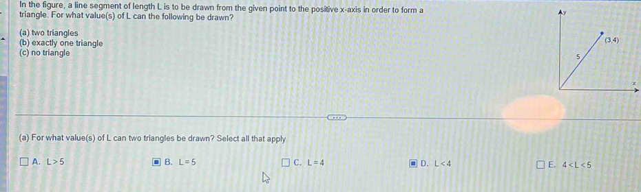 In the figure, a line segment of length L is to be drawn from the given point to the positive x-axis in order to form a 
triangle. For what value(s) of L can the following be drawn?
(a) two triangles
(b) exactly one triangle
(c) no triangle
(a) For what value(s) of L can two triangles be drawn? Select all that apply
A. L>5 B. L=5 C. L=4 D. L<4</tex> E. 4