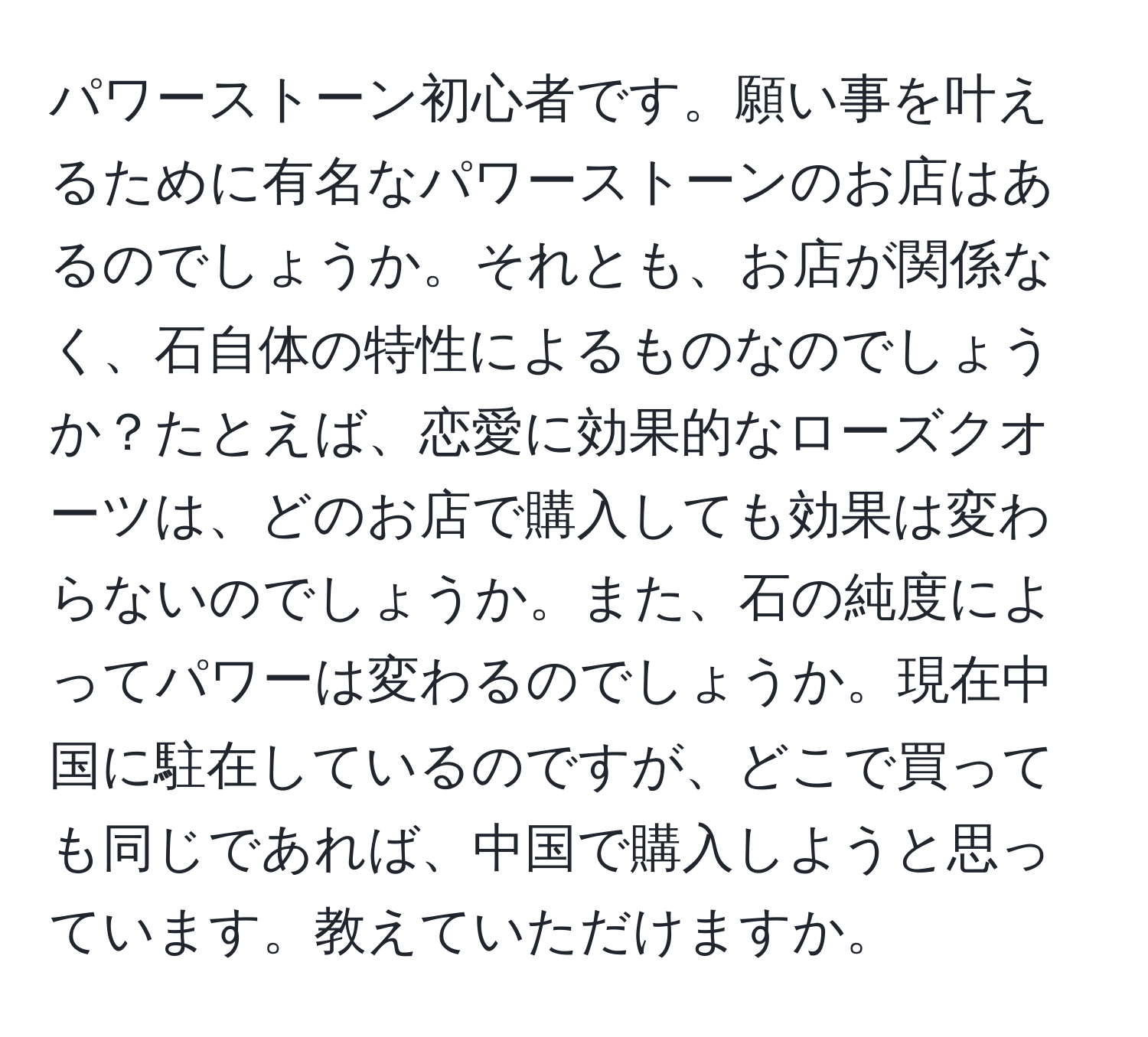 パワーストーン初心者です。願い事を叶えるために有名なパワーストーンのお店はあるのでしょうか。それとも、お店が関係なく、石自体の特性によるものなのでしょうか？たとえば、恋愛に効果的なローズクオーツは、どのお店で購入しても効果は変わらないのでしょうか。また、石の純度によってパワーは変わるのでしょうか。現在中国に駐在しているのですが、どこで買っても同じであれば、中国で購入しようと思っています。教えていただけますか。