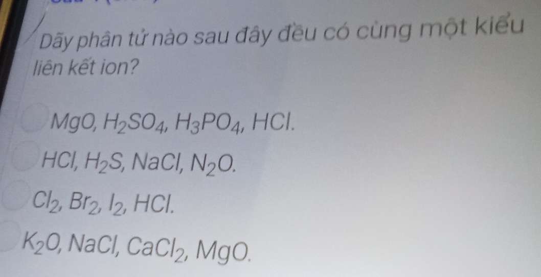 Dãy phân tử nào sau đây đều có cùng một kiểu
liên kết ion?
MgO, H_2SO_4, H_3PO_4, HCl.
HCl, H_2S, ,NaCl, N_2O.
Cl_2, Br_2, I_2, HCl.
K_2O, NaCl, CaCl_2, MgO.