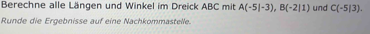 Berechne alle Längen und Winkel im Dreick ABC mit A(-5|-3), B(-2|1) und C(-5|3). 
Runde die Ergebnisse auf eine Nachkommastelle.