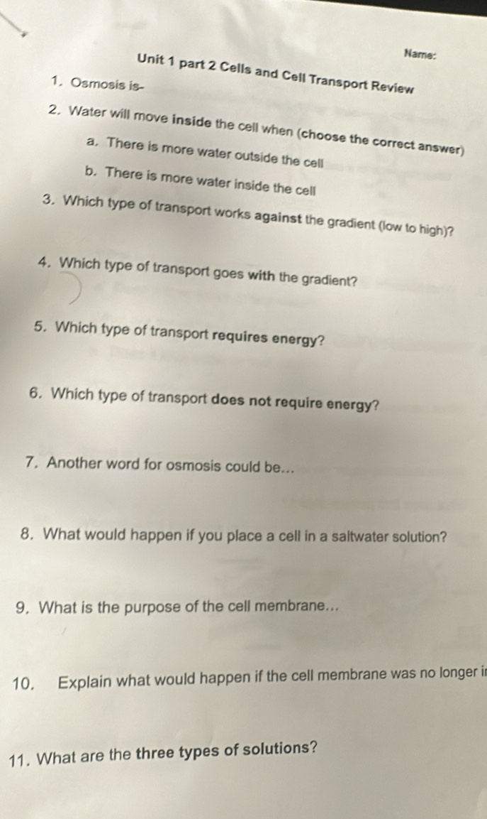 Name: 
Unit 1 part 2 Cells and Cell Transport Review 
1. Osmosis is- 
2. Water will move inside the cell when (choose the correct answer) 
a. There is more water outside the cell 
b. There is more water inside the cell 
3. Which type of transport works against the gradient (low to high)? 
4. Which type of transport goes with the gradient? 
5. Which type of transport requires energy? 
6. Which type of transport does not require energy? 
7, Another word for osmosis could be... 
8. What would happen if you place a cell in a saltwater solution? 
9. What is the purpose of the cell membrane... 
10. Explain what would happen if the cell membrane was no longer i 
11. What are the three types of solutions?