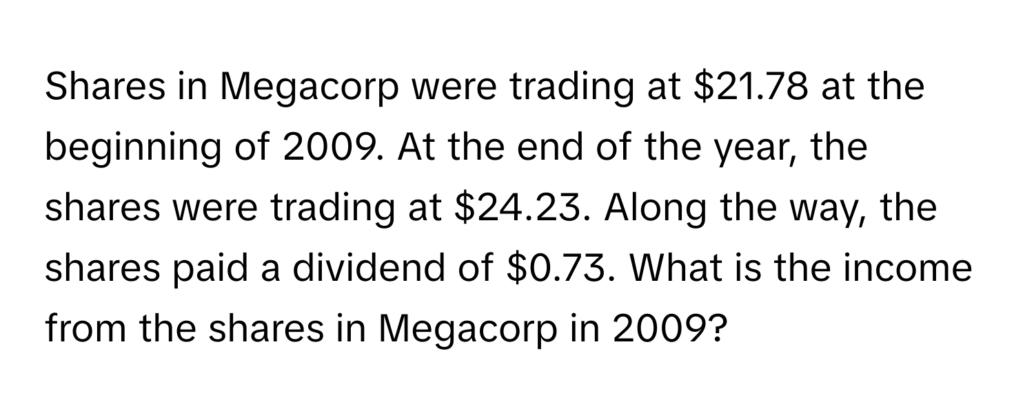 Shares in Megacorp were trading at $21.78 at the beginning of 2009. At the end of the year, the shares were trading at $24.23. Along the way, the shares paid a dividend of $0.73. What is the income from the shares in Megacorp in 2009?