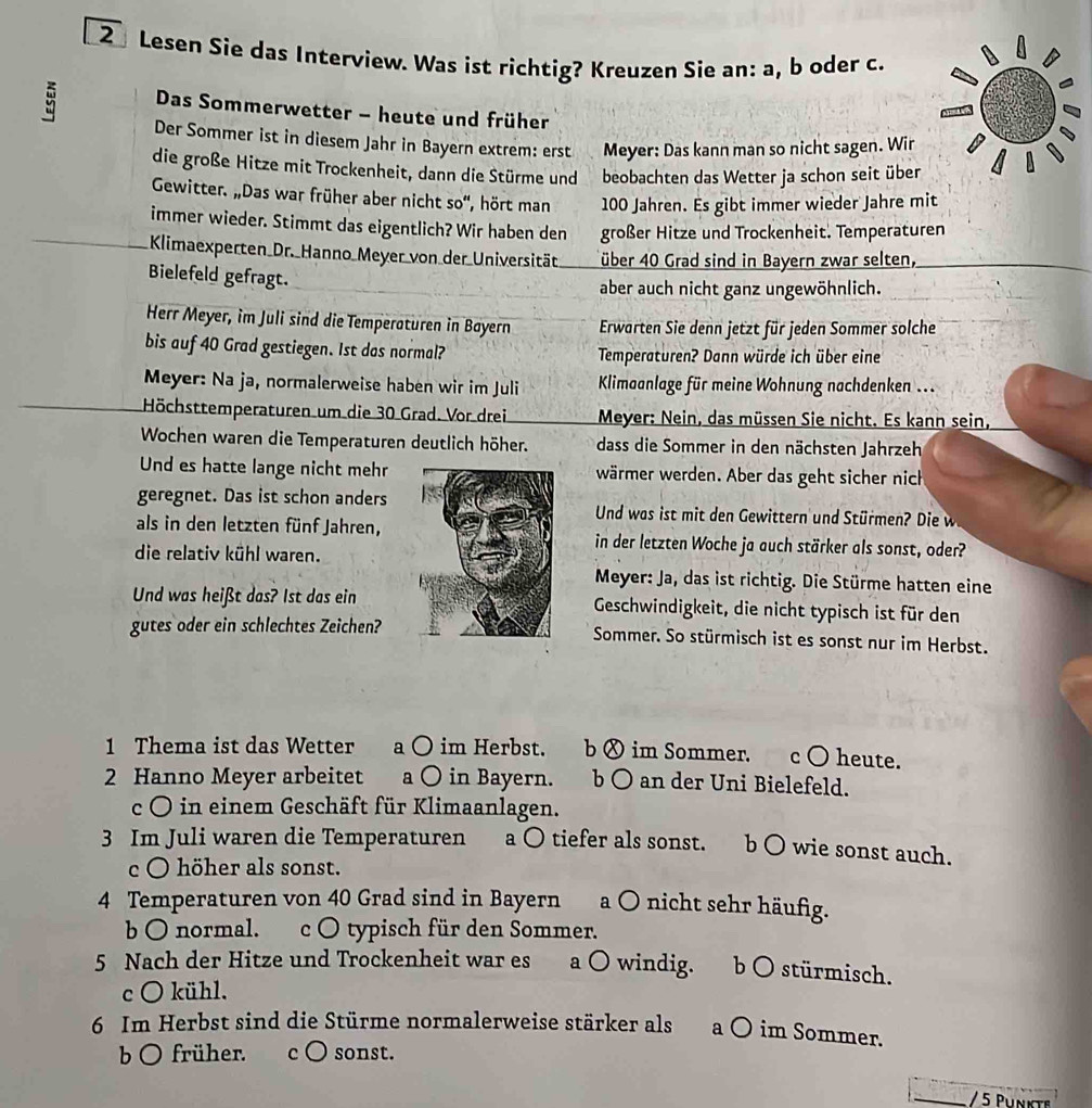 Lesen Sie das Interview. Was ist richtig? Kreuzen Sie an: a, b oder c.
Das Sommerwetter - heute und früher
Der Sommer ist in diesem Jahr in Bayern extrem: erst Meyer: Das kann man so nicht sagen. Wir
die große Hitze mit Trockenheit, dann die Stürme und beobachten das Wetter ja schon seit über
Gewitter. „Das war früher aber nicht so“, hört man 100 Jahren. Es gibt immer wieder Jahre mit
immer wieder. Stimmt das eigentlich? Wir haben den großer Hitze und Trockenheit. Temperaturen
Klimaexperten Dr._Hanno_Meyer von der Universität über 40 Grad sind in Bayern zwar selten,
Bielefeld gefragt.
aber auch nicht ganz ungewöhnlich.
Herr Meyer, im Juli sind die Temperaturen in Bayern Erwarten Sie denn jetzt für jeden Sommer solche
bis auf 40 Grad gestiegen. Ist das normal? Temperaturen? Dann würde ich über eine
Meyer: Na ja, normalerweise haben wir im Juli  Kimaanlage für meine Wohnung nachdenken ...
Höchsttemperaturen um die 30 Grad. Vor drei  Meyer: Nein, das müssen Sie nicht. Es kann sein,
Wochen waren die Temperaturen deutlich höher. dass die Sommer in den nächsten Jahrzeh
Und es hatte lange nicht mehrwärmer werden. Aber das geht sicher nich
geregnet. Das ist schon andersUnd was ist mit den Gewittern und Stürmen Die 
als in den letzten fünf Jahren,in der letzten Woche ja auch stärker als sonst, oder?
die relativ kühl waren.
Meyer: Ja, das ist richtig. Die Stürme hatten eine
Und was heißt das? 1st das einGeschwindigkeit, die nicht typisch ist für den
gutes oder ein schlechtes Zeichen?Sommer. So stürmisch ist es sonst nur im Herbst.
1 Thema ist das Wetter a ○ im Herbst. b ⊗ im Sommer. c ○ heute.
2 Hanno Meyer arbeitet a ○ in Bayern. b ○ an der Uni Bielefeld.
c O in einem Geschäft für Klimaanlagen.
3 Im Juli waren die Temperaturen a ○ tiefer als sonst. b O wie sonst auch.
c O höher als sonst.
4 Temperaturen von 40 Grad sind in Bayern a 〇 nicht sehr häufig.
b O normal. c O typisch für den Sommer.
5 Nach der Hitze und Trockenheit war es a ○ windig. b O stürmisch.
c O kühl.
6 Im Herbst sind die Stürme normalerweise stärker als a O im Sommer.
b O früher. c O sonst.
_ / 5 Phnkte