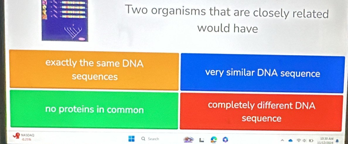 Two organisms that are closely related
would have
exactly the same DNA
sequences
very similar DNA sequence
no proteins in common
completely different DNA
sequence
NASDAQ
-0.25% Search 10:30 AM
11/12/2024