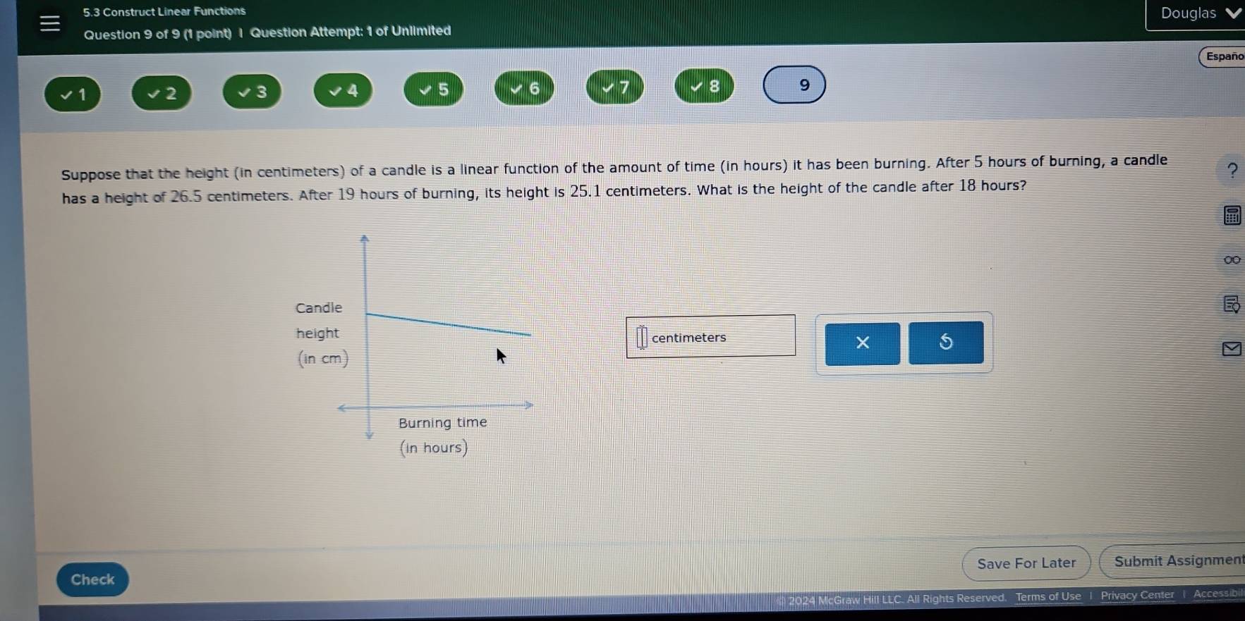 5.3 Construct Linear Functions Douglas 
Question 9 of 9 (1 point) I Question Attempt: 1 of Unlimited 
Españo
1
2
3
4
5
6
9
Suppose that the height (in centimeters) of a candle is a linear function of the amount of time (in hours) it has been burning. After 5 hours of burning, a candle ? 
has a height of 26.5 centimeters. After 19 hours of burning, its height is 25.1 centimeters. What is the height of the candle after 18 hours? 
00 
Cand 
heighcentimeters 5 
(in c 
(In hours) 
Save For Later Submit Assignment 
Check 
C. All Rights Reserved. Terms of Use 1 Privacy Center1 Accessibi