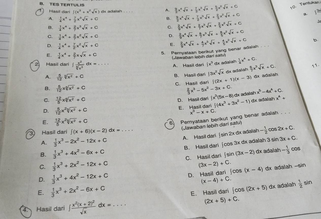 TES TERTULIS  9/2 x^4sqrt(x)+ 7/2 x^3sqrt(x)+ 5/2 x^2sqrt(x)+C 10. Tentukan
A.
Hasil dari ∈t (x^3+x^2sqrt(x)) dx adalah . . . . ∈t frac 3x
A.  1/4 x^4+ 7/2 x^3sqrt(x)+C
B.  9/2 x^4sqrt(x)+ 7/2 x^3sqrt(x)+ 2/3 x^2sqrt(x)+C a.
B.  1/4 x^4+ 2/7 x^3sqrt(x)+C
C.  2/9 x^4sqrt(x)+ 2/7 x^3sqrt(x)+ 2/5 x^2sqrt(x)+C Ja
C.  1/4 x^4+ 2/7 x^2sqrt(x)+C
D.  2/9 x^4sqrt(x)+ 8/7 x^3sqrt(x)+ 8/5 x^2sqrt(x)+C
b.
D.  1/4 x^4+ 7/2 x^2sqrt(x)+C
E.  2/9 x^4sqrt(x)+ 4/7 x^3sqrt(x)+ 4/5 x^2sqrt(x)+C
5. Pernyataan berikut yang benar adalah . .
E.  1/4 x^4+ 2/7 xsqrt(x)+C
(Jawaban lebih dari satu)
2 Hasil dari ∈t  x^2/sqrt[5](x^3) dx=... A. Hasil dari ∈t x^3 dx adalah  1/4 x^4+C.
A.  5/12 sqrt[5](x^2)+C
B. Hasil dari ∈t 3x^2sqrt(x) dx adalah  6/7 x^3sqrt(x)+C. 11.
C. Hasil dari ∈t (2x+1)(x-3) dx adalah
B.  5/12 xsqrt[5](x^2)+C  2/3 x^3-5x^2-3x+C.
C.  12/5 xsqrt[5](x^2)+C D. Hasil dari ∈t x^3(5x-8) dx adalah x^5-4x^4+C.
E. Hasil dari ∈t (4x^3+3x^2-1)dx adalah x^4+
D.  5/12 x^2sqrt[5](x^2)+C x^3-x+C.
E.  12/5 x^2sqrt[5](x^2)+C
6. Pernyataan berikut yang benar adalah . . .
(Jawaban lebih dari satu)
3) Hasil dari ∈t (x+6)(x-2)dx=... adalah - 1/2 cos 2x+C.
A. Hasil dari ∈t sin 2xdx
A.  1/3 x^3-2x^2-12x+C dx adalah 3sin 3x+C.
B. Hasil dari ∈t cos 3x
B.  1/3 x^3+4x^2-6x+C
adalah
C.  1/3 x^3+2x^2-12x+C C. Hasil dari ∈t sin (3x-2)dx - 1/3 cos
(3x-2)+C.
D.  1/3 x^3+4x^2-12x+C
D. Hasil dari ∈t cos (x-4)d dx adalah -sin
(x-4)+C.
E.  1/3 x^3+2x^2-6x+C E. Hasil dari ∈t cos (2x+5)dx adalah  1/2 sin
4. Hasil dari ∈t frac x^2(x+2)^2sqrt(x)dx=...
(2x+5)+C.