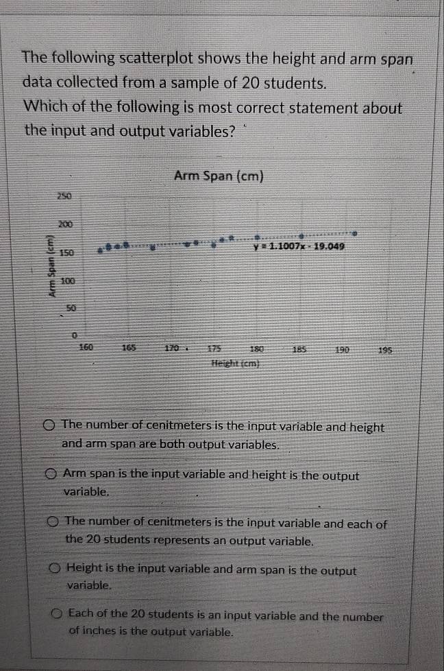 The following scatterplot shows the height and arm span
data collected from a sample of 20 students.
Which of the following is most correct statement about
the input and output variables? `
Arm Span (cm)
250
200
a
150
y=1.1007x-19.049
100
50
0
160 165 170 . 175 180 185 190 195
Height (cm)
The number of cenitmeters is the input variable and height
and arm span are both output variables.
Arm span is the input variable and height is the output
variable.
The number of cenitmeters is the input variable and each of
the 20 students represents an output variable.
Height is the input variable and arm span is the output
variable.
Each of the 20 students is an input variable and the number
of inches is the output variable.