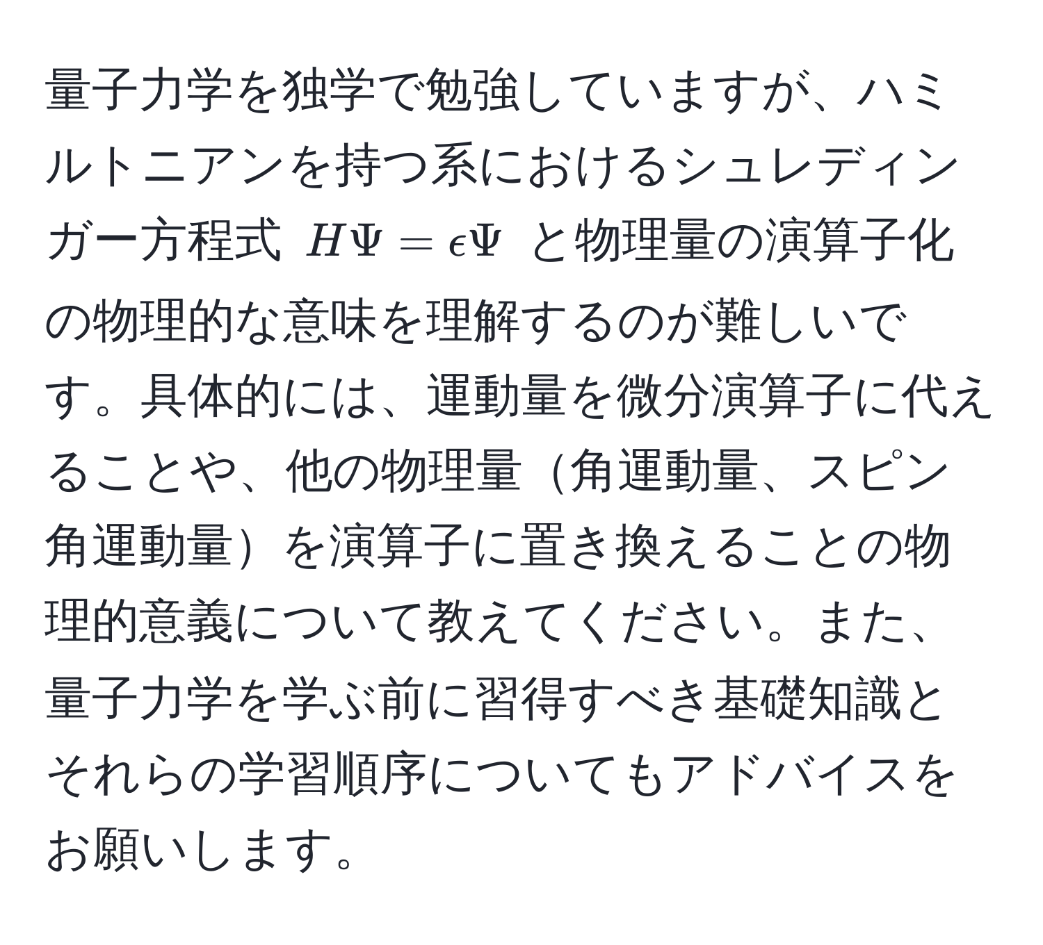 量子力学を独学で勉強していますが、ハミルトニアンを持つ系におけるシュレディンガー方程式 $HPsi = epsilonPsi$ と物理量の演算子化の物理的な意味を理解するのが難しいです。具体的には、運動量を微分演算子に代えることや、他の物理量角運動量、スピン角運動量を演算子に置き換えることの物理的意義について教えてください。また、量子力学を学ぶ前に習得すべき基礎知識とそれらの学習順序についてもアドバイスをお願いします。