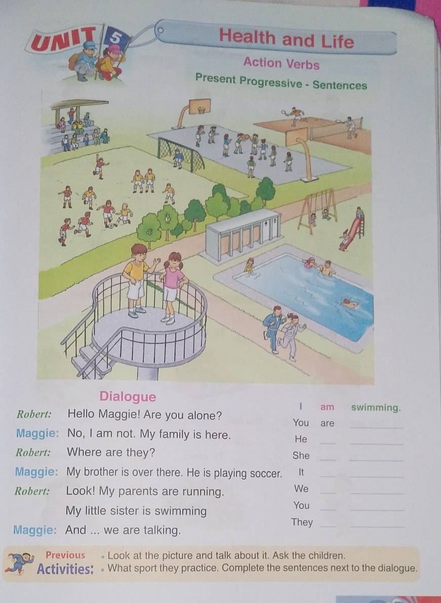 RHello Maggie! Are you alone? You are_ 
__ 
Maggie: No, I am not. My family is here. 
He 
_ 
Robert: Where are they? She_ 
Maggie: My brother is over there. He is playing soccer. It__ 
Robert: Look! My parents are running. 
We_ 
_ 
My little sister is swimming 
You_ 
_ 
They_ 
Maggie: And ... we are talking. 
_ 
Previous Look at the picture and talk about it. Ask the children. 
Activities: What sport they practice. Complete the sentences next to the dialogue.