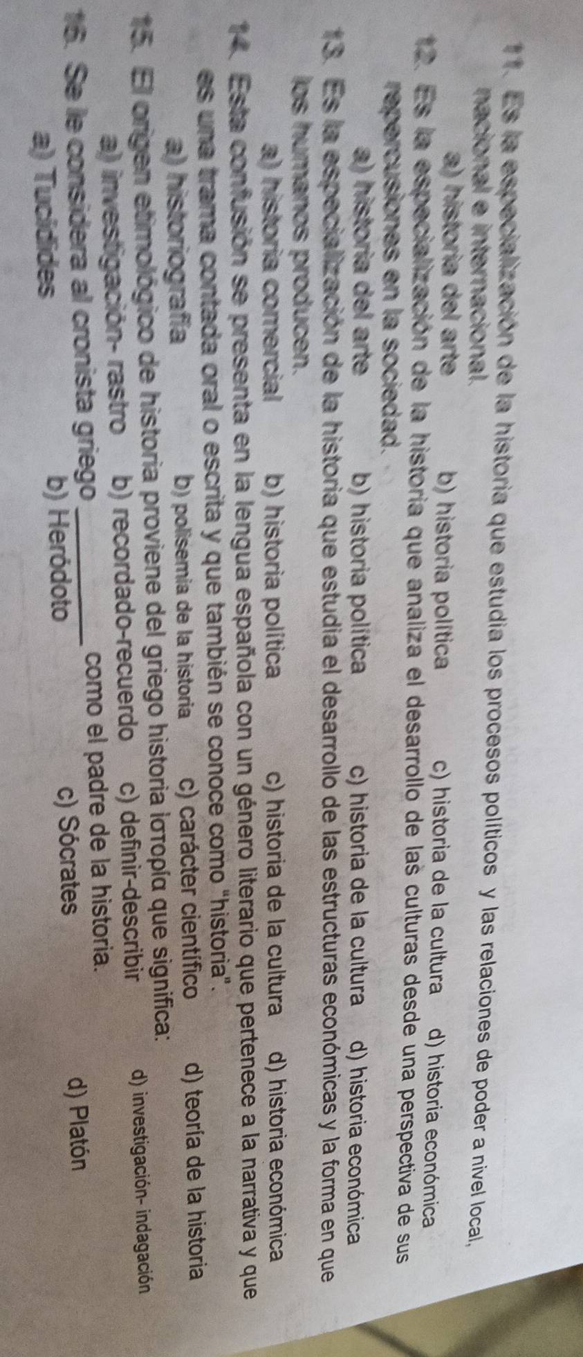 Es la especialización de la historia que estudia los procesos políticos y las relaciones de poder a nivel local,
nacional e internacional.
a) historia del arte b) historia política c) historia de la cultura d) historia económica
12. Es la especialización de la historia que analiza el desarrollo de las culturas desde una perspectiva de sus
repercusiones en la sociedad.
a) historia del arte b) historia política c) historia de la cultura d) historia económica
13. Es la especialización de la historia que estudia el desarrollo de las estructuras económicas y la forma en que
los humanos producen.
a) historia comercial b) historia política c) historia de la cultura d) historia económica
14. Esta confusión se presenta en la lengua española con un género literario que pertenece a la narrativa y que
es una trama contada oral o escrita y que también se conoce como "historia".
a) historiografía b) polisemia de la historia c) carácter científico d) teoría de la historia
15. El origen etimológico de historia proviene del griego historia Ιστορία que significa:
a) investigación- rastro b) recordado-recuerdo c) definir-describir d) investigación- indagación
16. Se le considera al cronista griego_ como el padre de la historia.
a) Tucídides b) Heródoto c) Sócrates
d) Platón
