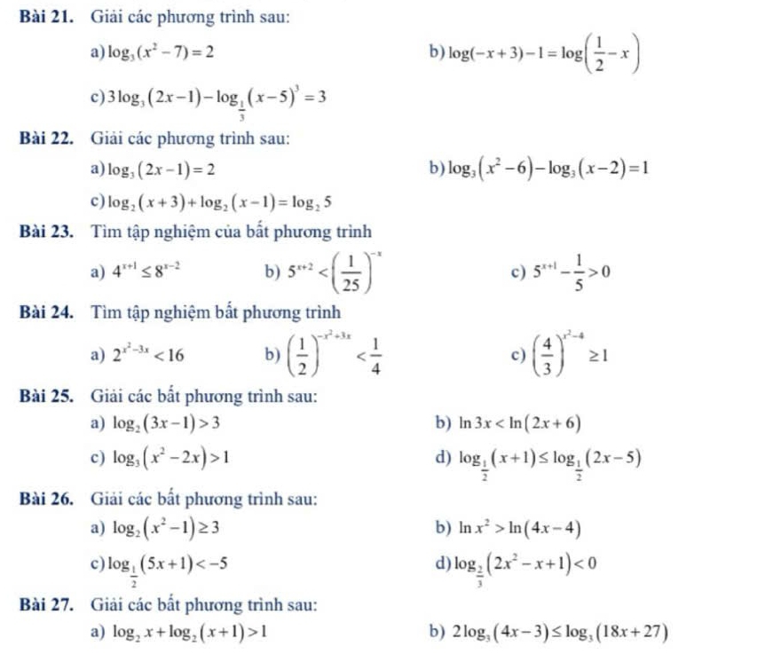 Giải các phương trình sau:
a) log _3(x^2-7)=2 b) log (-x+3)-1=log ( 1/2 -x)
c) 3log _3(2x-1)-log _ 1/3 (x-5)^3=3
Bài 22. Giải các phương trình sau:
a) log _3(2x-1)=2 b) log _3(x^2-6)-log _3(x-2)=1
c) log _2(x+3)+log _2(x-1)=log _25
Bài 23. Tìm tập nghiệm của bất phương trình
a) 4^(x+1)≤ 8^(x-2) b) 5^(x+2) c) 5^(x+1)- 1/5 >0
Bài 24. Tìm tập nghiệm bất phương trình
a) 2^(x^2)-3x<16</tex> b) ( 1/2 )^-x^2+3x ( 4/3 )^x^2-4≥ 1
c)
Bài 25. Giải các bất phương trình sau:
a) log _2(3x-1)>3 b) ln 3x
c) log _3(x^2-2x)>1 d) log _ 1/2 (x+1)≤ log _ 1/2 (2x-5)
Bài 26. Giải các bất phương trình sau:
a) log _2(x^2-1)≥ 3 b) ln x^2>ln (4x-4)
d)
c) log _ 1/2 (5x+1) log _ 2/3 (2x^2-x+1)<0</tex>
Bài 27. Giải các bất phương trình sau:
a) log _2x+log _2(x+1)>1 b) 2log _3(4x-3)≤ log _3(18x+27)