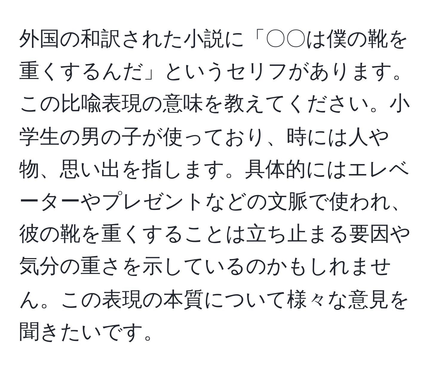 外国の和訳された小説に「〇〇は僕の靴を重くするんだ」というセリフがあります。この比喩表現の意味を教えてください。小学生の男の子が使っており、時には人や物、思い出を指します。具体的にはエレベーターやプレゼントなどの文脈で使われ、彼の靴を重くすることは立ち止まる要因や気分の重さを示しているのかもしれません。この表現の本質について様々な意見を聞きたいです。