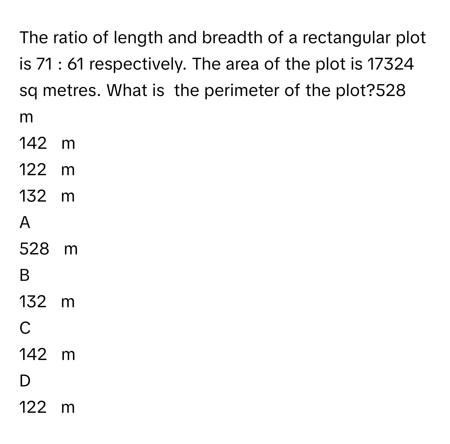 The ratio of length and breadth of a rectangular plot is 71  :  61      respectively. The area of the plot is 17324      sq metres. What is  the perimeter of the plot?528     m     
142     m     
122     m     
132     m     

A  
528     m      


B  
132     m      


C  
142     m      


D  
122     m