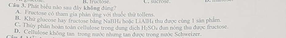 fructose. C. sucrose.
Câu 3. Phát biểu nào sau đây không đúng?
A. Fructose có tham gia phản ứng với thuốc thử tollens.
B. Khử glucose hay fructose bằng NaBl -1 hoặc LiAlH4 thu được cùng 1 sản phẩm.
C. Thủy phân hoàn toàn cellulose trong dung dịch H_2SO_4 dun nóng thu được fructose.
D. Cellulose không tan trong nước nhưng tan được trong nước Schweizer.