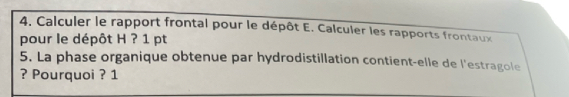 Calculer le rapport frontal pour le dépôt E. Calculer les rapports frontaux 
pour le dépôt H ? 1 pt 
5. La phase organique obtenue par hydrodistillation contient-elle de l'estragole 
? Pourquoi ? 1