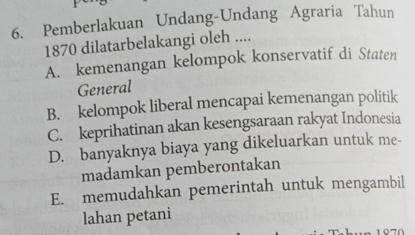 Pemberlakuan Undang-Undang Agraria Tahun
1870 dilatarbelakangi oleh ....
A. kemenangan kelompok konservatif di Staten
General
B. kelompok liberal mencapai kemenangan politik
C. keprihatinan akan kesengsaraan rakyat Indonesia
D. banyaknya biaya yang dikeluarkan untuk me-
madamkan pemberontakan
E. memudahkan pemerintah untuk mengambil
lahan petani
1070