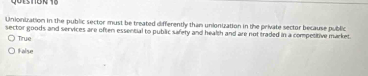 Unionization in the public sector must be treated differently than unionization in the private sector because public
sector goods and services are often essential to public safety and health and are not traded in a competitive market.
True
False