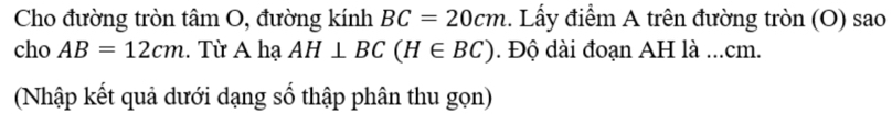Cho đường tròn tâm O, đường kính BC=20cm 1. Lấy điểm A trên đường tròn (O) sao 
cho AB=12cm. Từ A hạ AH⊥ BC(H∈ BC). Độ dài đoạn AH là ... cm. 
(Nhập kết quả dưới dạng số thập phân thu gọn)
