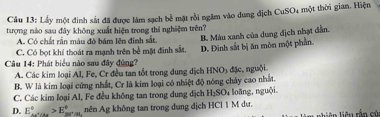 Lấy một đinh sắt đã được làm sạch bề mặt rồi ngâm vào dung dịch CuSO4 một thời gian. Hiện
tượng nào sau đây không xuất hiện trong thí nghiệm trên?
A. Có chất rắn màu đỏ bám lên đinh sắt. B. Màu xanh của dung dịch nhạt dần.
C. Có bọt khí thoát ra mạnh trên bề mặt đinh sắt. D. Đinh sắt bị ăn mòn một phần.
Câu 14: Phát biểu nào sau đây đúng?
A. Các kim loại Al, Fe, Cr đều tan tốt trong dung dịch HNO₃ đặc, nguội.
B. W là kim loại cứng nhất, Cr là kim loại có nhiệt độ nóng chảy cao nhất.
C. Các kim loại Al, Fe đều không tan trong dung dịch H_2SO_4 loãng, nguội.
D. E_Ag^+/Ag°>E_2H^+/H° nên Ag không tan trong dung dịch HCl 1 M dư.
a nhiên liêu rắn củ