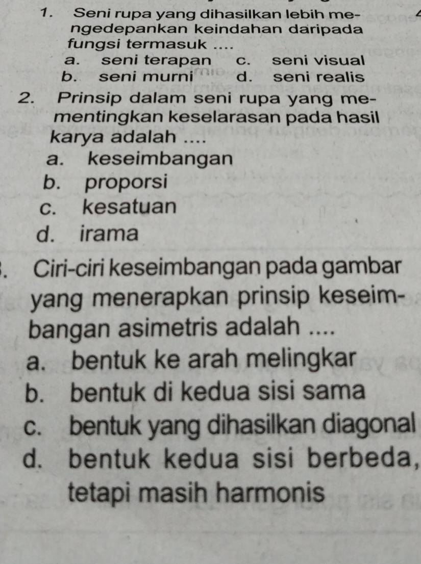 Seni rupa yang dihasilkan lebih me- L
ngedepankan keindahan daripada
fungsi termasuk ....
a. seni terapan c. seni visual
b. seni murni d. seni realis
2. Prinsip dalam seni rupa yang me-
mentingkan keselarasan pada hasil 
karya adalah ....
a. keseimbangan
b. proporsi
c. kesatuan
d. irama
. Ciri-ciri keseimbangan pada gambar
yang menerapkan prinsip keseim-
bangan asimetris adalah ....
a. bentuk ke arah melingkar
b. bentuk di kedua sisi sama
c. bentuk yang dihasilkan diagonal
d. bentuk kedua sisi berbeda,
tetapi masih harmonis