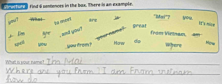 Structure Find 6 sentences in the box. There is an example. 
you? What 
to meet are 48
"Maí"? you, 
It's nice 
, and you? 
your name? 
great 
Een APC from Vietnam. am 
spell you you from? How do 
Where How 
What is your name?_ 
_ 
_