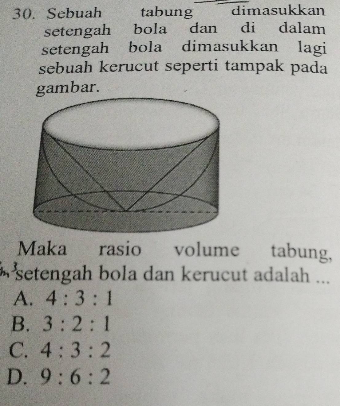 Sebuah tabung dimasukkan
setengah bola dan di dalam
setengah bola dimasukkan lagi
sebuah kerucut seperti tampak pada
gambar.
Maka rasio volume tabung,
setengah bola dan kerucut adalah ...
A. 4:3:1
B. 3:2:1
C. 4:3:2
D. 9:6:2