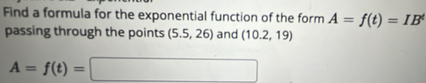 Find a formula for the exponential function of the form A=f(t)=IB^t
passing through the points (5.5,26) and (10.2,19)
A=f(t)=□