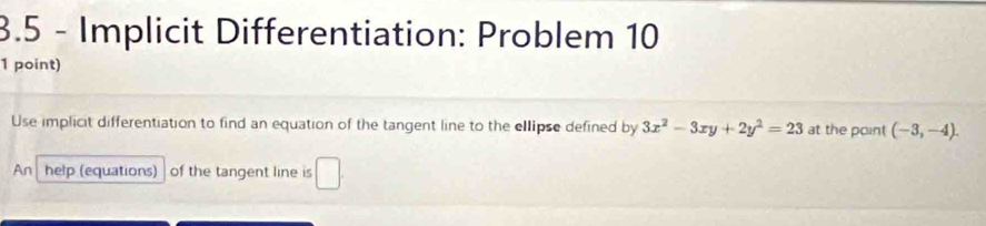 3.5 - Implicit Differentiation: Problem 10 
1 point) 
Use implicit differentiation to find an equation of the tangent line to the ellipse defined by 3x^2-3xy+2y^2=23 at the point (-3,-4). 
An help (equations) of the tangent line is □ .